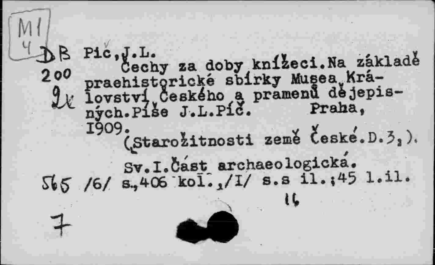 ﻿I M I I
Т>В Pic.J.L.	,
ло0 Cechy za doby knizeci.Na zakladè z praehistorické sblrky Musea Krâ-j l* lovstvl Ceského a pramenu dèjepis-nych.Pi&e	Praha,
1909.	,	V У /	, 4
ÇStarozitnostl zeme Ceske.D.J,). Sv.I.&ast archaeologicka.
Лб’ /6/ s.,406 kol^/І/ S.s il.;45 l.ü. it